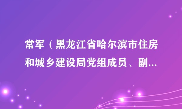 常军（黑龙江省哈尔滨市住房和城乡建设局党组成员、副局长、二级巡视员）