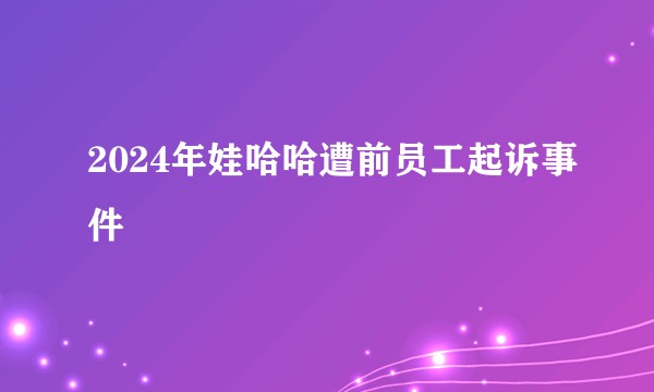 2024年娃哈哈遭前员工起诉事件