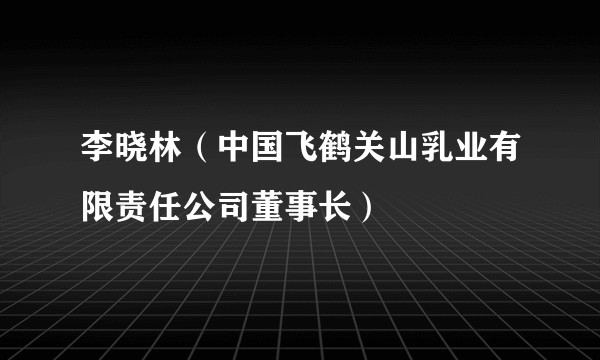 李晓林（中国飞鹤关山乳业有限责任公司董事长）
