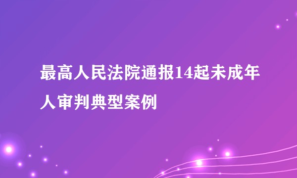 最高人民法院通报14起未成年人审判典型案例