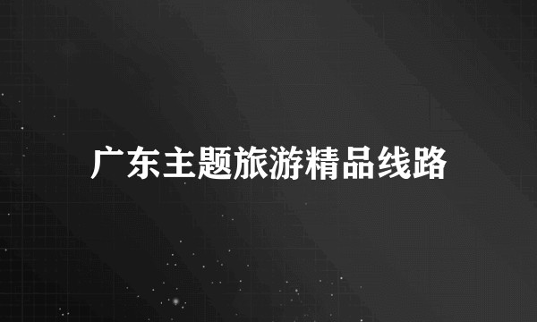 广东主题旅游精品线路