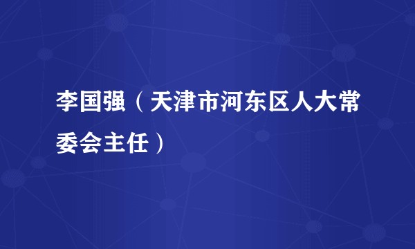 李国强（天津市河东区人大常委会主任）