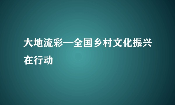 大地流彩—全国乡村文化振兴在行动