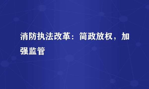 消防执法改革:简政放权,加强监管