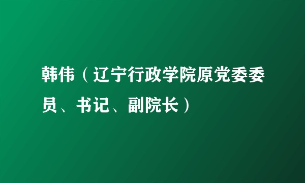 韩伟（辽宁行政学院原党委委员、书记、副院长）