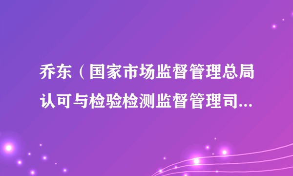 乔东（国家市场监督管理总局认可与检验检测监督管理司原一级巡视员）