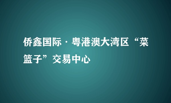 侨鑫国际·粤港澳大湾区“菜篮子”交易中心