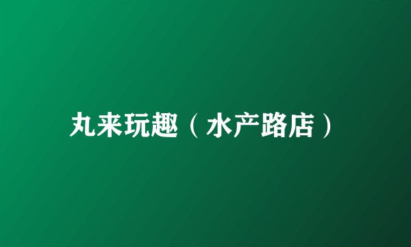丸来玩趣（水产路店）