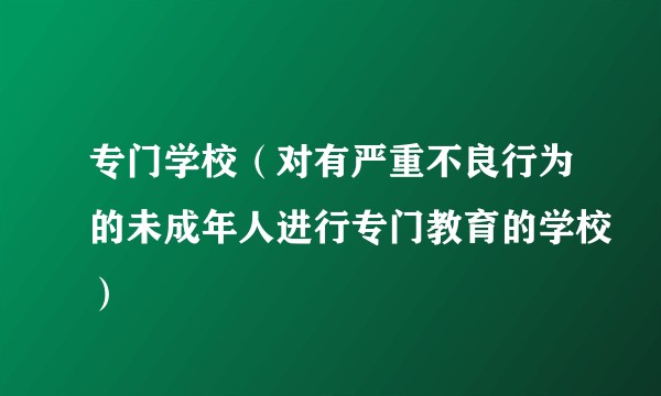 专门学校（对有严重不良行为的未成年人进行专门教育的学校）