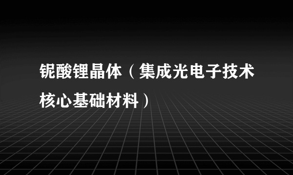 铌酸锂晶体(集成光电子技术核心基础材料)