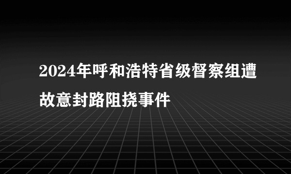 2024年呼和浩特省级督察组遭故意封路阻挠事件