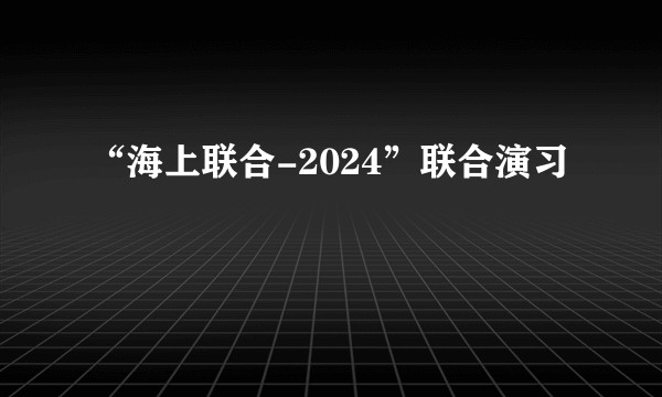 “海上联合-2024”联合演习