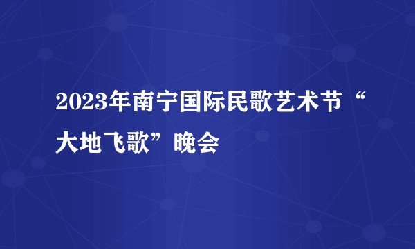 2023年南宁国际民歌艺术节“大地飞歌”晚会