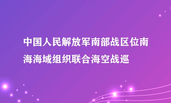 中国人民解放军南部战区位南海海域组织联合海空战巡