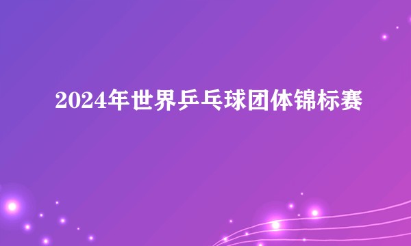 2024年世界乒乓球团体锦标赛