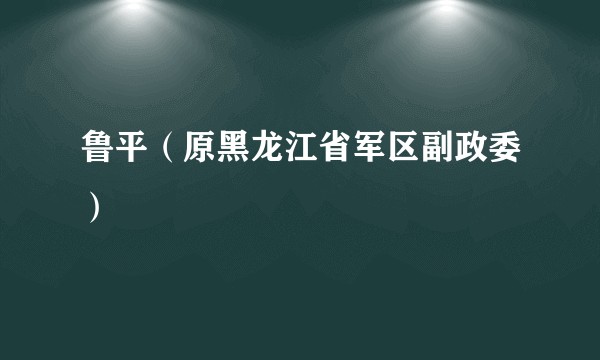 鲁平(原黑龙江省军区副政委)