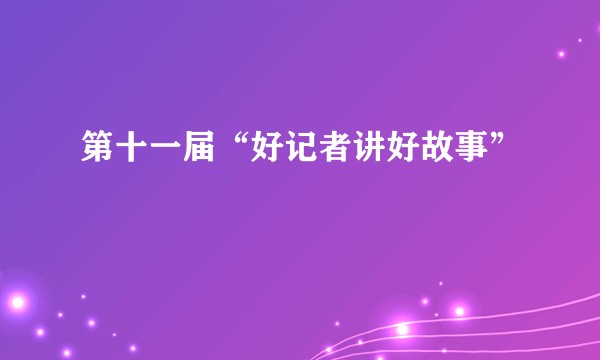 第十一届“好记者讲好故事”