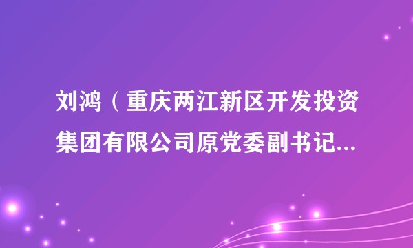 刘鸿（重庆两江新区开发投资集团有限公司原党委副书记、总裁）