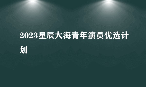 2023星辰大海青年演员优选计划