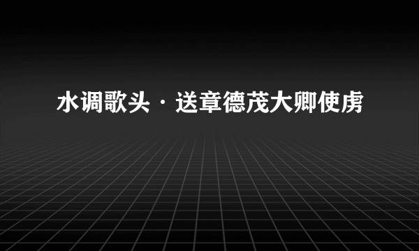 水调歌头·送章德茂大卿使虏