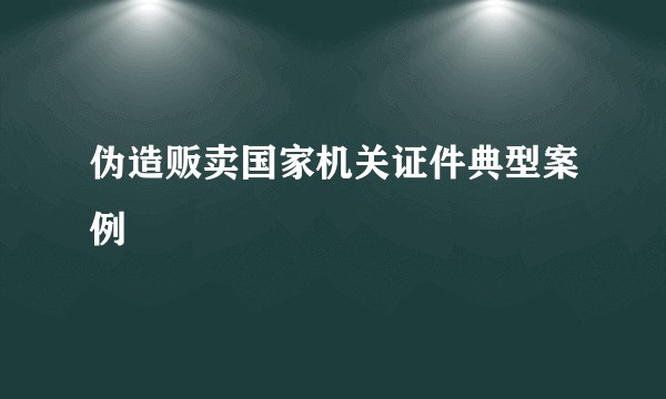 伪造贩卖国家机关证件典型案例