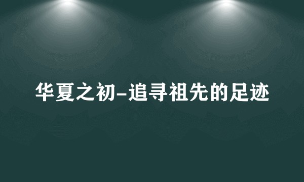 华夏之初-追寻祖先的足迹