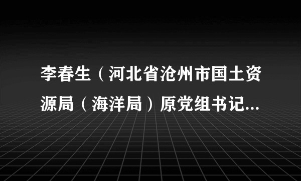 李春生（河北省沧州市国土资源局（海洋局）原党组书记、局长）