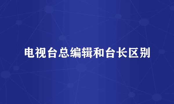 电视台总编辑和台长区别
