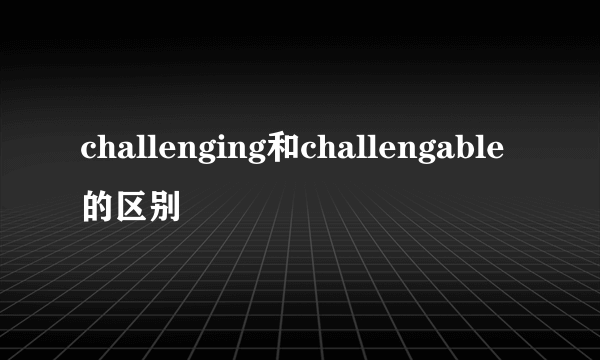 challenging和challengable的区别