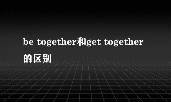 be together和get together的区别