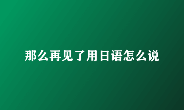 那么再见了用日语怎么说