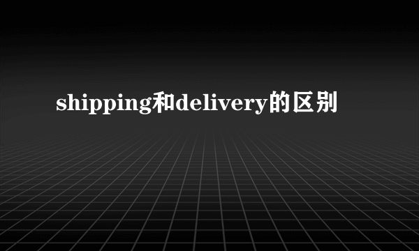 shipping和delivery的区别