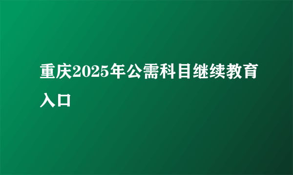 重庆2025年公需科目继续教育入口