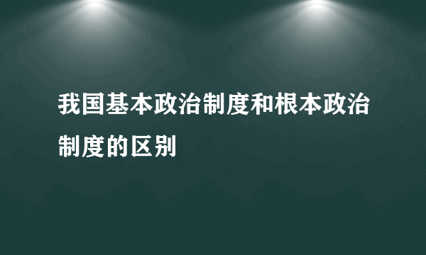 我国基本政治制度和根本政治制度的区别