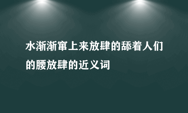 水渐渐窜上来放肆的舔着人们的腰放肆的近义词