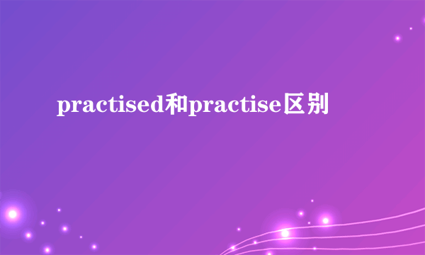 practised和practise区别