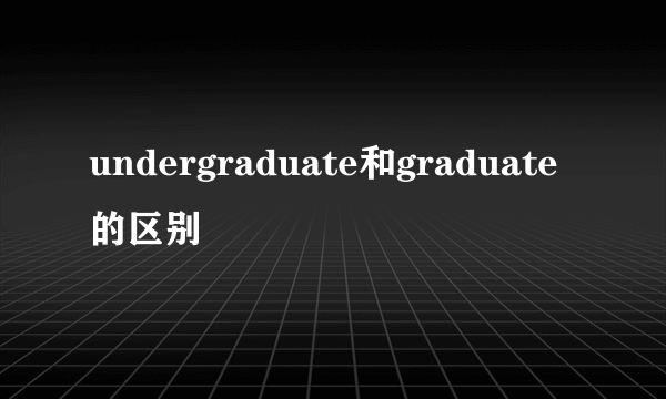 undergraduate和graduate的区别