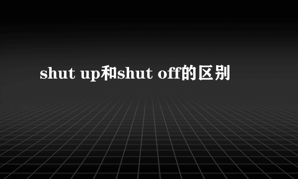 shut up和shut off的区别