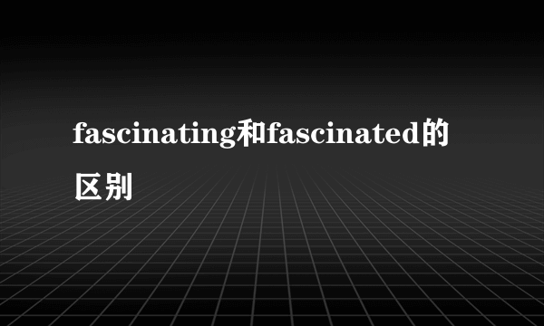 fascinating和fascinated的区别
