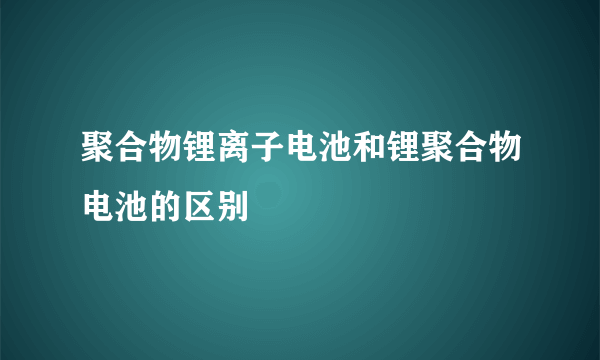 聚合物锂离子电池和锂聚合物电池的区别