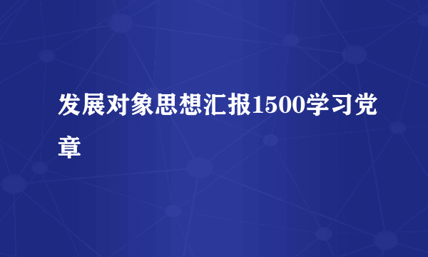 发展对象思想汇报1500学习党章