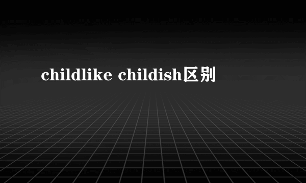 childlike childish区别