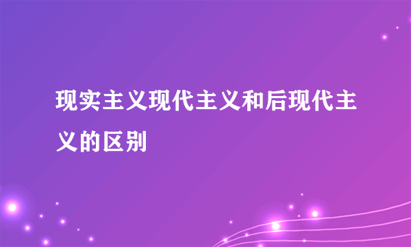 现实主义现代主义和后现代主义的区别