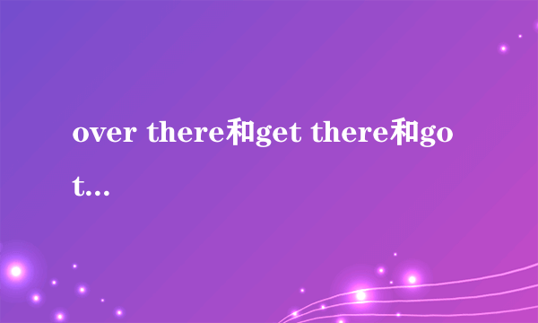 over there和get there和go there的区别