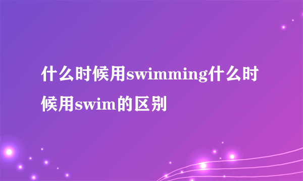 什么时候用swimming什么时候用swim的区别