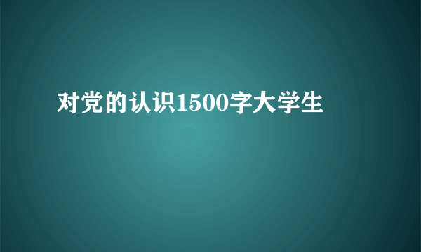 对党的认识1500字大学生