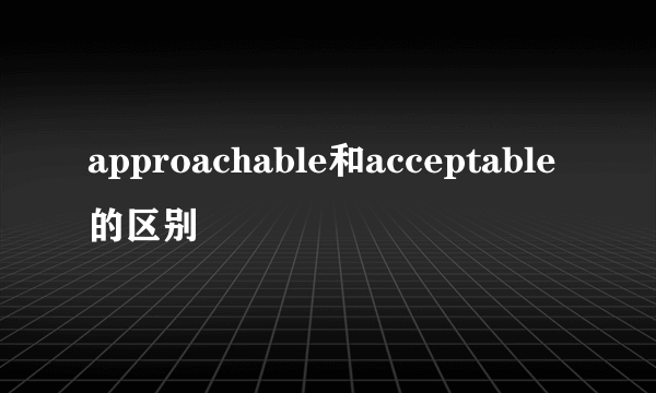 approachable和acceptable的区别