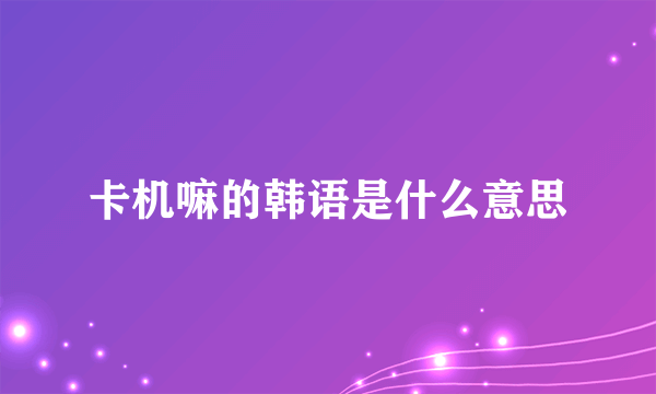 卡机嘛的韩语是什么意思