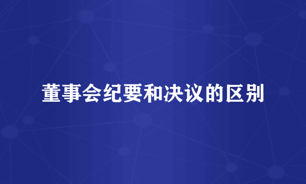 董事会纪要和决议的区别