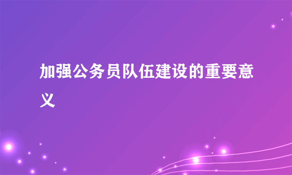 加强公务员队伍建设的重要意义
